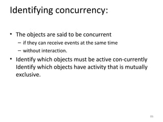 Identifying concurrency:

• The objects are said to be concurrent
   – if they can receive events at the same time
   – without interaction.
• Identify which objects must be active con-currently
  Identify which objects have activity that is mutually
  exclusive.




                                                          89
 