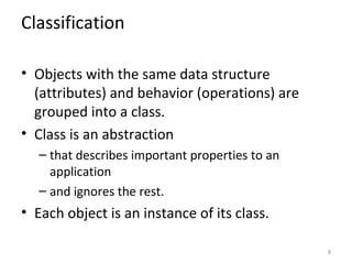 Classification

• Objects with the same data structure
  (attributes) and behavior (operations) are
  grouped into a class.
• Class is an abstraction
  – that describes important properties to an
    application
  – and ignores the rest.
• Each object is an instance of its class.

                                                9
 
