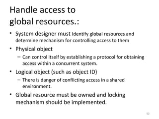 Handle access to
global resources.:
• System designer must Identify global resources and
  determine mechanism for controlling access to them
• Physical object
   – Can control itself by establishing a protocol for obtaining
     access within a concurrent system.
• Logical object (such as object ID)
   – There is danger of conflicting access in a shared
     environment.
• Global resource must be owned and locking
  mechanism should be implemented.
                                                                   92
 