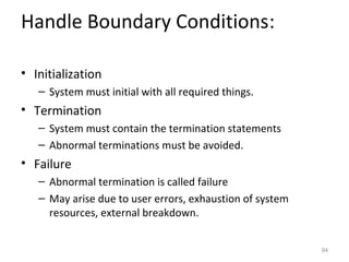 Handle Boundary Conditions:

• Initialization
   – System must initial with all required things.
• Termination
   – System must contain the termination statements
   – Abnormal terminations must be avoided.
• Failure
   – Abnormal termination is called failure
   – May arise due to user errors, exhaustion of system
     resources, external breakdown.


                                                          94
 