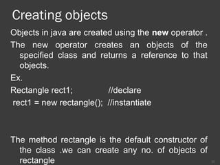 Creating objects
Objects in java are created using the new operator .
The new operator creates an objects of the
specified class and returns a reference to that
objects.
Ex.
Rectangle rect1; //declare
rect1 = new rectangle(); //instantiate
The method rectangle is the default constructor of
the class .we can create any no. of objects of
rectangle 12
 