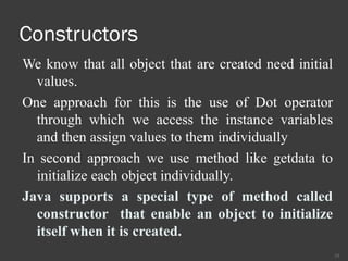 Constructors
We know that all object that are created need initial
values.
One approach for this is the use of Dot operator
through which we access the instance variables
and then assign values to them individually
In second approach we use method like getdata to
initialize each object individually.
Java supports a special type of method called
constructor that enable an object to initialize
itself when it is created.
15
 
