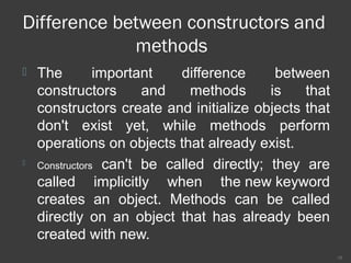 Difference between constructors and
methods
 The important difference between
constructors and methods is that
constructors create and initialize objects that
don't exist yet, while methods perform
operations on objects that already exist.
 Constructors can't be called directly; they are
called implicitly when the new keyword
creates an object. Methods can be called
directly on an object that has already been
created with new.
18
 
