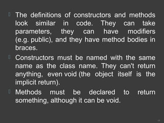  The definitions of constructors and methods
look similar in code. They can take
parameters, they can have modifiers
(e.g. public), and they have method bodies in
braces.
 Constructors must be named with the same
name as the class name. They can't return
anything, even void (the object itself is the
implicit return).
 Methods must be declared to return
something, although it can be void.
19
 