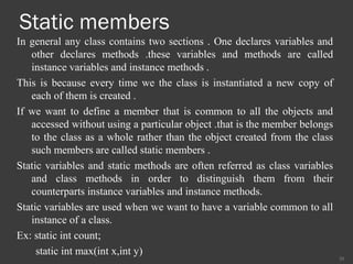 Static members
In general any class contains two sections . One declares variables and
other declares methods .these variables and methods are called
instance variables and instance methods .
This is because every time we the class is instantiated a new copy of
each of them is created .
If we want to define a member that is common to all the objects and
accessed without using a particular object .that is the member belongs
to the class as a whole rather than the object created from the class
such members are called static members .
Static variables and static methods are often referred as class variables
and class methods in order to distinguish them from their
counterparts instance variables and instance methods.
Static variables are used when we want to have a variable common to all
instance of a class.
Ex: static int count;
static int max(int x,int y)
20
 