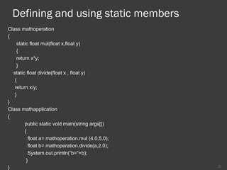 Defining and using static members
Class mathoperation
{
static float mul(float x,float y)
{
return x*y;
}
static float divide(float x , float y)
{
return x/y;
}
}
Class mathapplication
{
public static void main(string args[])
{
float a= mathoperation.mul (4.0,5.0);
float b= mathoperation.divide(a,2.0);
System.out.println(“b=“+b);
}
} 21
 