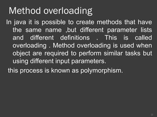 Method overloading
In java it is possible to create methods that have
the same name ,but different parameter lists
and different definitions . This is called
overloading . Method overloading is used when
object are required to perform similar tasks but
using different input parameters.
this process is known as polymorphism.
22
 