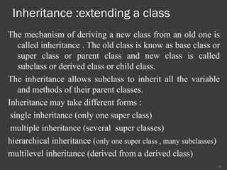 Inheritance :extending a class
The mechanism of deriving a new class from an old one is
called inheritance . The old class is know as base class or
super class or parent class and new class is called
subclass or derived class or child class.
The inheritance allows subclass to inherit all the variable
and methods of their parent classes.
Inheritance may take different forms :
single inheritance (only one super class)
multiple inheritance (several super classes)
hierarchical inheritance (only one super class , many subclasses)
multilevel inheritance (derived from a derived class)
24
 
