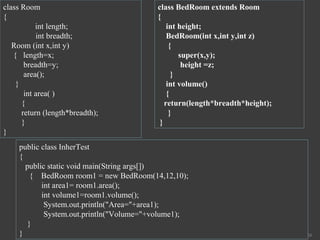 26
class Room
{
int length;
int breadth;
Room (int x,int y)
{ length=x;
breadth=y;
area();
}
int area( )
{
return (length*breadth);
}
}
class BedRoom extends Room
{
int height;
BedRoom(int x,int y,int z)
{
super(x,y);
height =z;
}
int volume()
{
return(length*breadth*height);
}
}
public class InherTest
{
public static void main(String args[])
{ BedRoom room1 = new BedRoom(14,12,10);
int area1= room1.area();
int volume1=room1.volume();
System.out.println("Area="+area1);
System.out.println("Volume="+volume1);
}
}
 