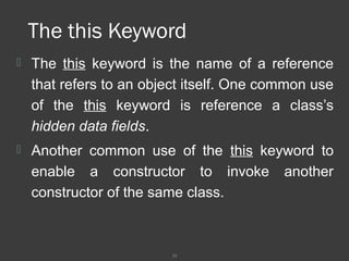 30
The this Keyword
 The this keyword is the name of a reference
that refers to an object itself. One common use
of the this keyword is reference a class’s
hidden data fields.
 Another common use of the this keyword to
enable a constructor to invoke another
constructor of the same class.
 