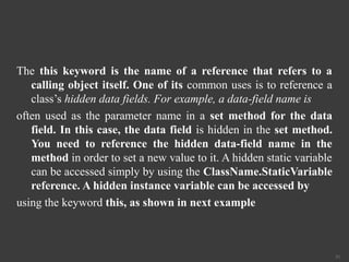 The this keyword is the name of a reference that refers to a
calling object itself. One of its common uses is to reference a
class’s hidden data fields. For example, a data-field name is
often used as the parameter name in a set method for the data
field. In this case, the data field is hidden in the set method.
You need to reference the hidden data-field name in the
method in order to set a new value to it. A hidden static variable
can be accessed simply by using the ClassName.StaticVariable
reference. A hidden instance variable can be accessed by
using the keyword this, as shown in next example
31
 