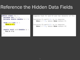 32
Reference the Hidden Data Fields
public class Foo {
private int i = 5;
private static double k = 0;
void setI(int i) {
this.i = i;
}
static void setK(double k) {
Foo.k = k;
}
}
Suppose that f1 and f2 are two objects of Foo.
Invoking f1.setI(10) is to execute
this.i = 10, where this refers f1
Invoking f2.setI(45) is to execute
this.i = 45, where this refers f2
 
