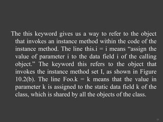 The this keyword gives us a way to refer to the object
that invokes an instance method within the code of the
instance method. The line this.i = i means “assign the
value of parameter i to the data field i of the calling
object.” The keyword this refers to the object that
invokes the instance method set I, as shown in Figure
10.2(b). The line Foo.k = k means that the value in
parameter k is assigned to the static data field k of the
class, which is shared by all the objects of the class.
33
 