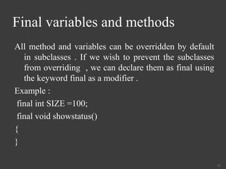 Final variables and methods
All method and variables can be overridden by default
in subclasses . If we wish to prevent the subclasses
from overriding , we can declare them as final using
the keyword final as a modifier .
Example :
final int SIZE =100;
final void showstatus()
{
}
35
 