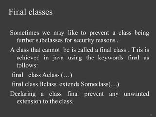 Final classes
Sometimes we may like to prevent a class being
further subclasses for security reasons .
A class that cannot be is called a final class . This is
achieved in java using the keywords final as
follows:
final class Aclass (…)
final class Bclass extends Someclass(…)
Declaring a class final prevent any unwanted
extension to the class.
36
 