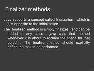 Finalizer methods
Java supports a concept called finalization , which is
just opposite to the initialization .
The finalizer method is simply finalize( ) and can be
added to any class . java calls that method
whenever it is about to reclaim the space for that
object . The finalize method should explicitly
define the task to be performed.
37
 
