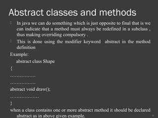Abstract classes and methods
 In java we can do something which is just opposite to final that is we
can indicate that a method must always be redefined in a subclass ,
thus making overriding compulsory .
 This is done using the modifier keyword abstract in the method
definition
Example:
abstract class Shape
{
…………….
…………….
abstract void draw();
………………
}
when a class contains one or more abstract method it should be declared
abstract as in above given example. 38
 