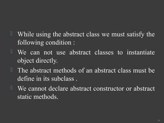  While using the abstract class we must satisfy the
following condition :
 We can not use abstract classes to instantiate
object directly.
 The abstract methods of an abstract class must be
define in its subclass .
 We cannot declare abstract constructor or abstract
static methods.
39
 