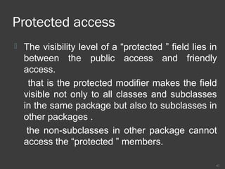 Protected access
 The visibility level of a “protected ” field lies in
between the public access and friendly
access.
that is the protected modifier makes the field
visible not only to all classes and subclasses
in the same package but also to subclasses in
other packages .
the non-subclasses in other package cannot
access the “protected ” members.
42
 