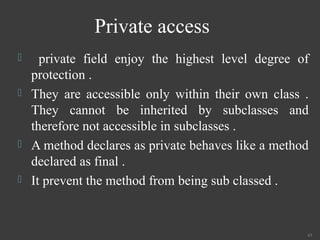 Private access
 private field enjoy the highest level degree of
protection .
 They are accessible only within their own class .
They cannot be inherited by subclasses and
therefore not accessible in subclasses .
 A method declares as private behaves like a method
declared as final .
 It prevent the method from being sub classed .
43
 
