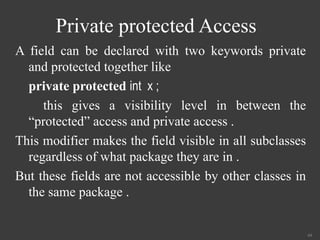 Private protected Access
A field can be declared with two keywords private
and protected together like
private protected int x ;
this gives a visibility level in between the
“protected” access and private access .
This modifier makes the field visible in all subclasses
regardless of what package they are in .
But these fields are not accessible by other classes in
the same package .
44
 