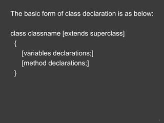 The basic form of class declaration is as below:
class classname [extends superclass]
{
[variables declarations;]
[method declarations;]
}
7
 