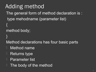 Adding method
The general form of method declaration is :
type mehodname (parameter list)
{
method body;
}
Method declarations has four basic parts
 Method name
 Returns type
 Parameter list
 The body of the method
9
 