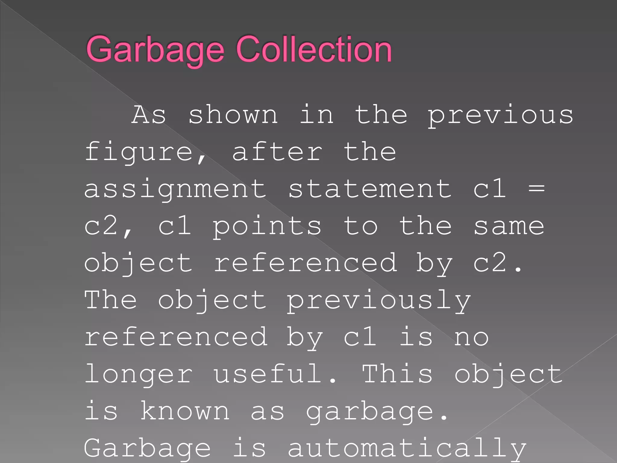 As shown in the previous
figure, after the
assignment statement c1 =
c2, c1 points to the same
object referenced by c2.
The object previously
referenced by c1 is no
longer useful. This object
is known as garbage.
Garbage is automatically
 