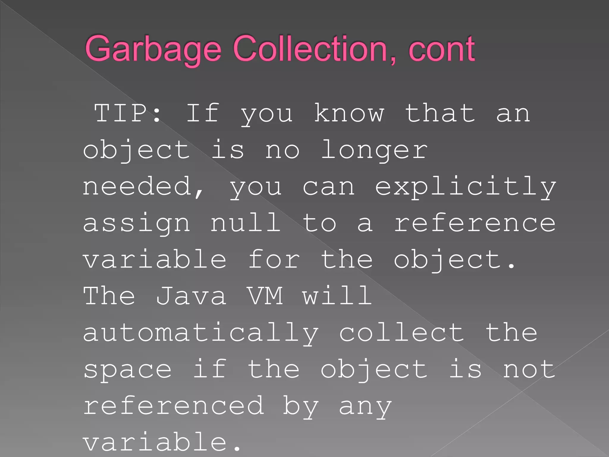 TIP: If you know that an
object is no longer
needed, you can explicitly
assign null to a reference
variable for the object.
The Java VM will
automatically collect the
space if the object is not
referenced by any
variable.
 
