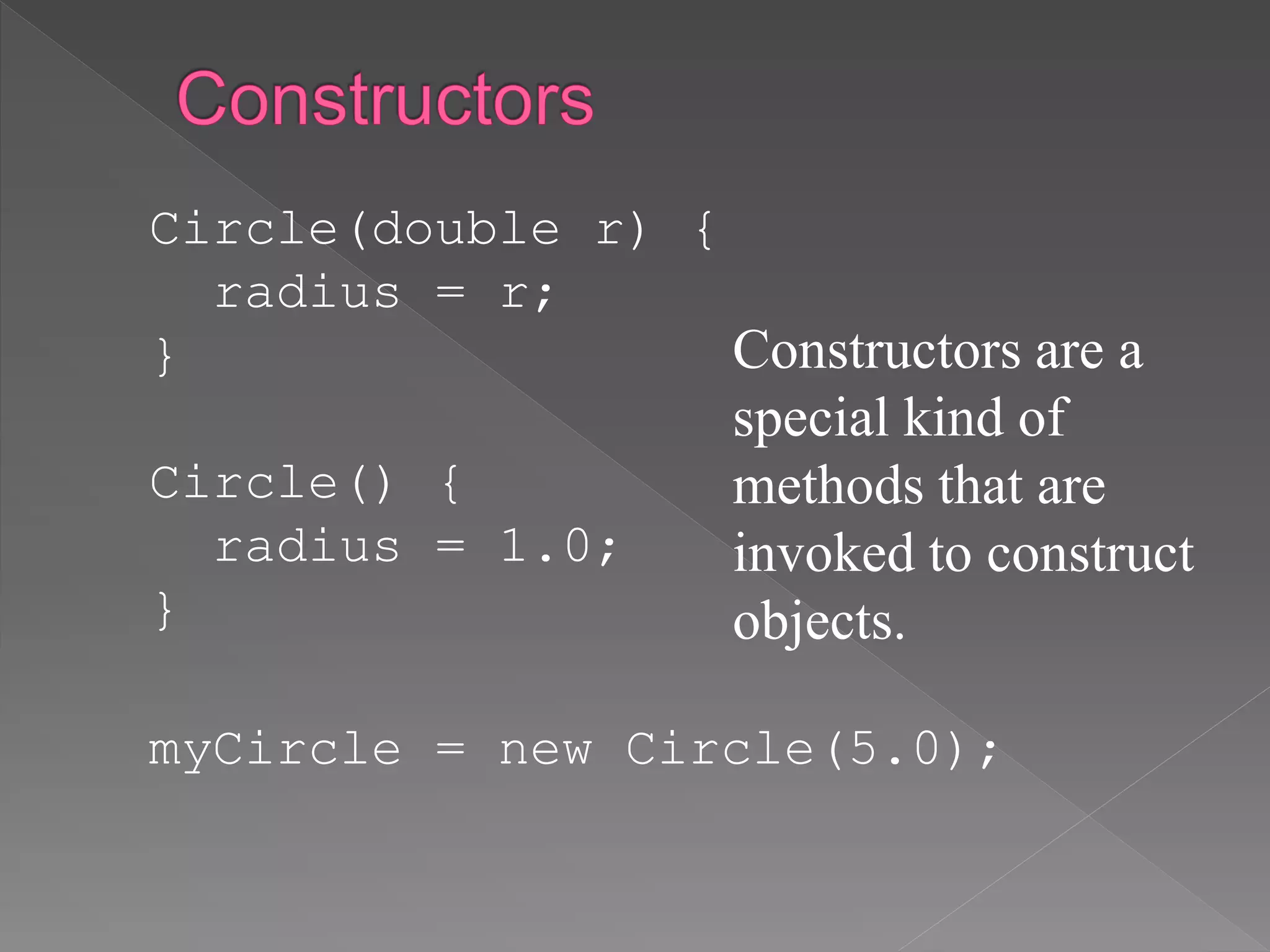 Circle(double r) {
radius = r;
}
Circle() {
radius = 1.0;
}
myCircle = new Circle(5.0);
Constructors are a
special kind of
methods that are
invoked to construct
objects.
 