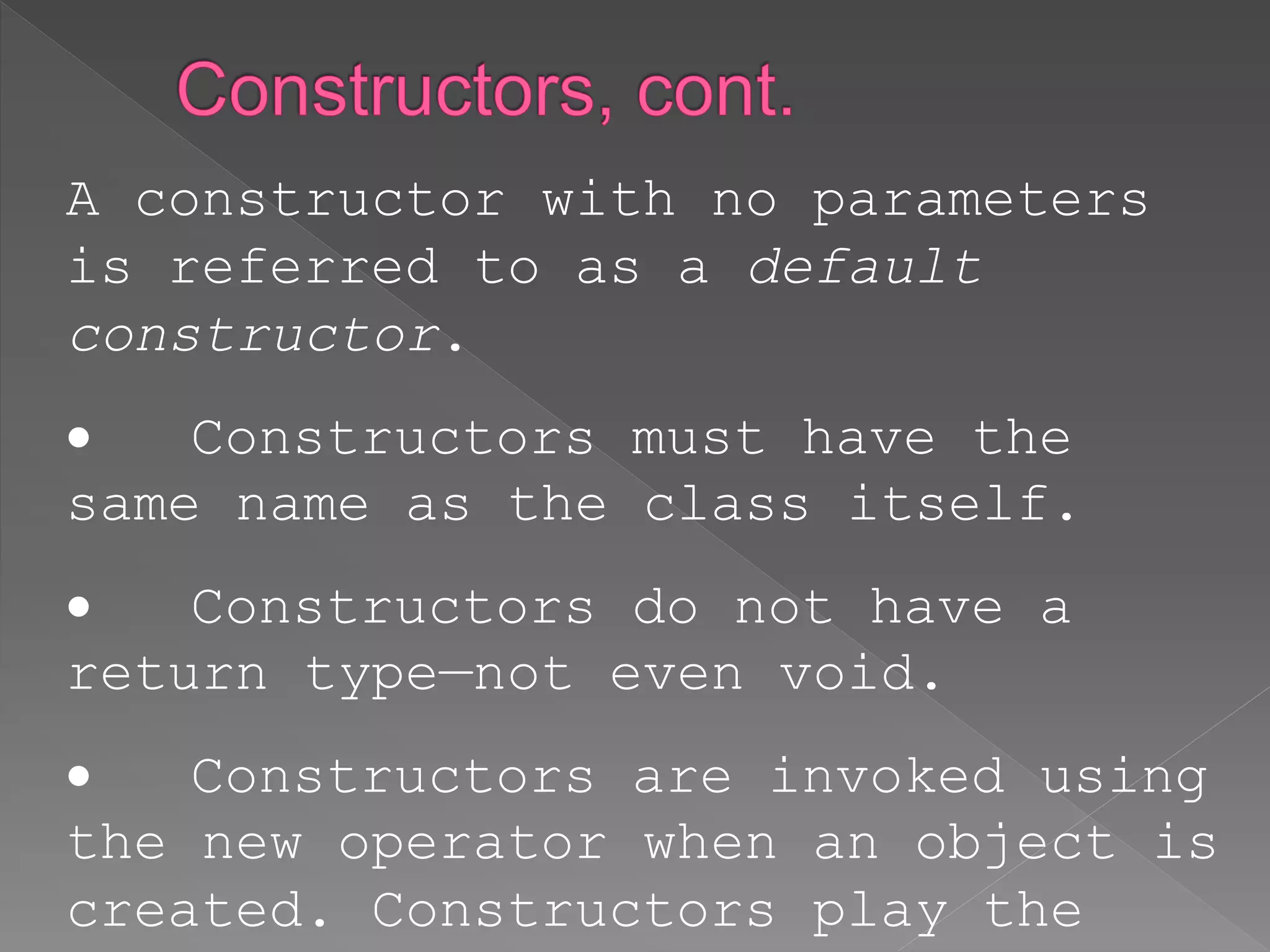 A constructor with no parameters
is referred to as a default
constructor.
 Constructors must have the
same name as the class itself.
 Constructors do not have a
return type—not even void.
 Constructors are invoked using
the new operator when an object is
created. Constructors play the
 