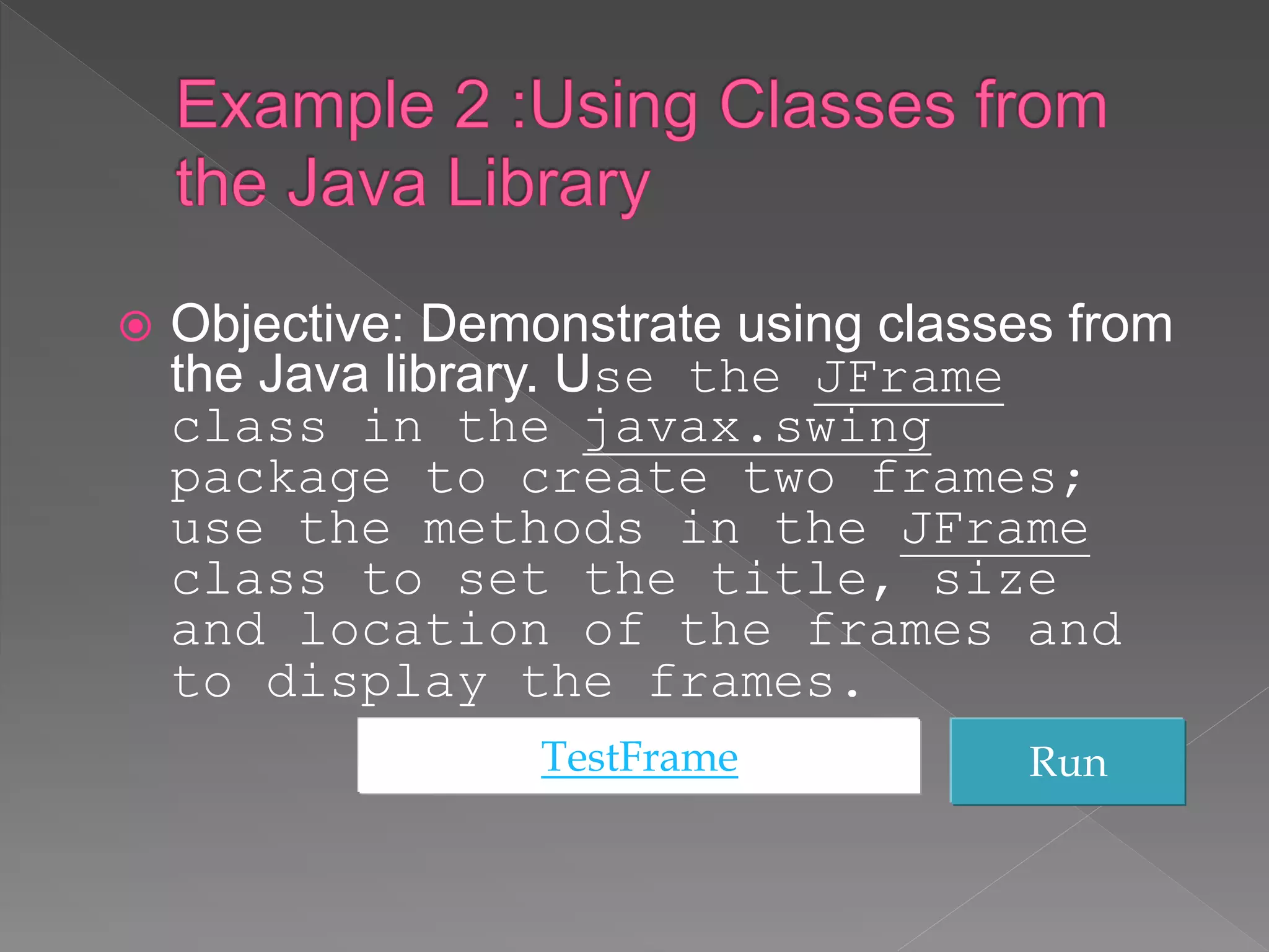  Objective: Demonstrate using classes from
the Java library. Use the JFrame
class in the javax.swing
package to create two frames;
use the methods in the JFrame
class to set the title, size
and location of the frames and
to display the frames.
TestFrame Run
 