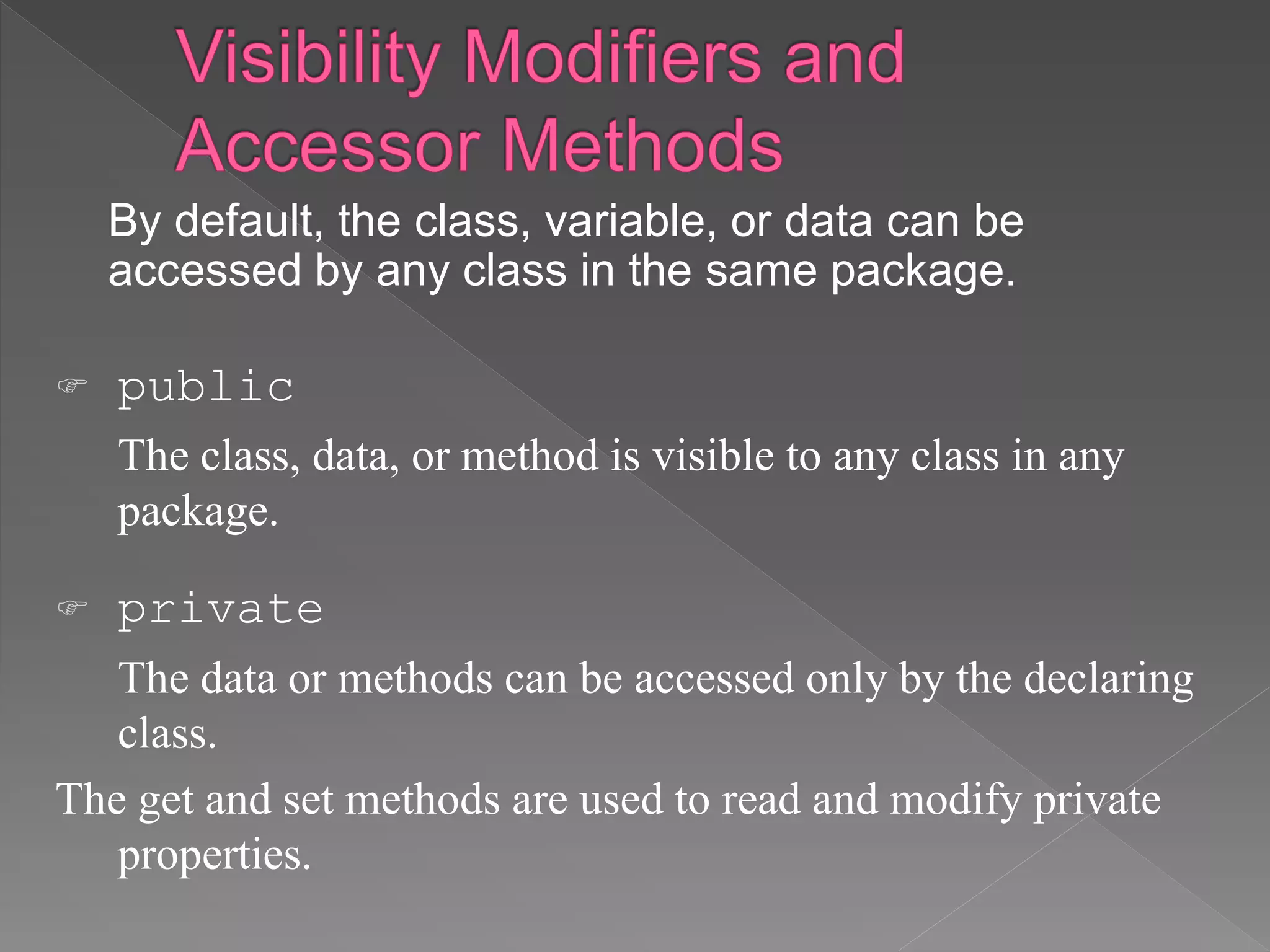 By default, the class, variable, or data can be
accessed by any class in the same package.
 public
The class, data, or method is visible to any class in any
package.
 private
The data or methods can be accessed only by the declaring
class.
The get and set methods are used to read and modify private
properties.
 