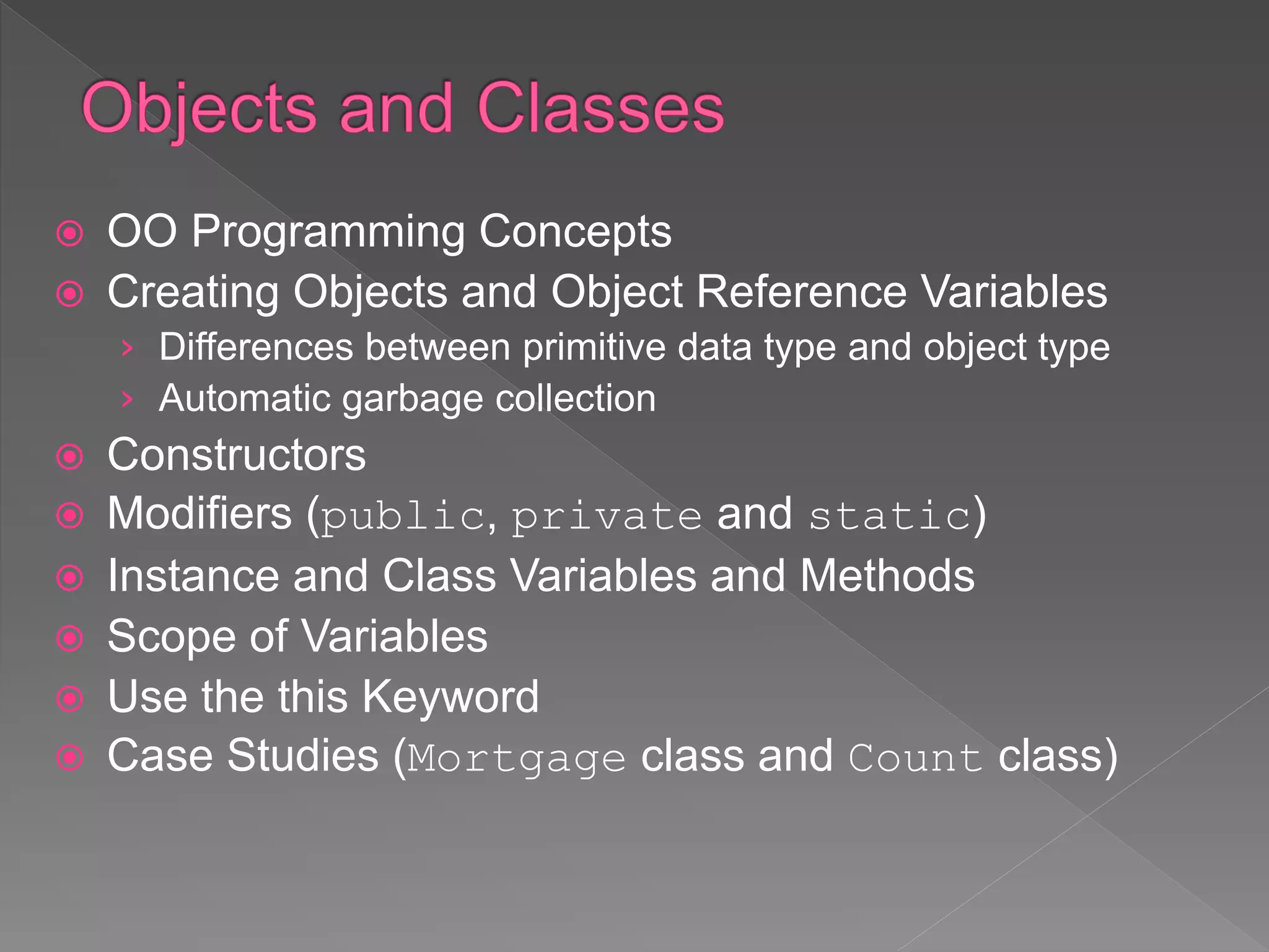  OO Programming Concepts
 Creating Objects and Object Reference Variables
› Differences between primitive data type and object type
› Automatic garbage collection
 Constructors
 Modifiers (public, private and static)
 Instance and Class Variables and Methods
 Scope of Variables
 Use the this Keyword
 Case Studies (Mortgage class and Count class)
 