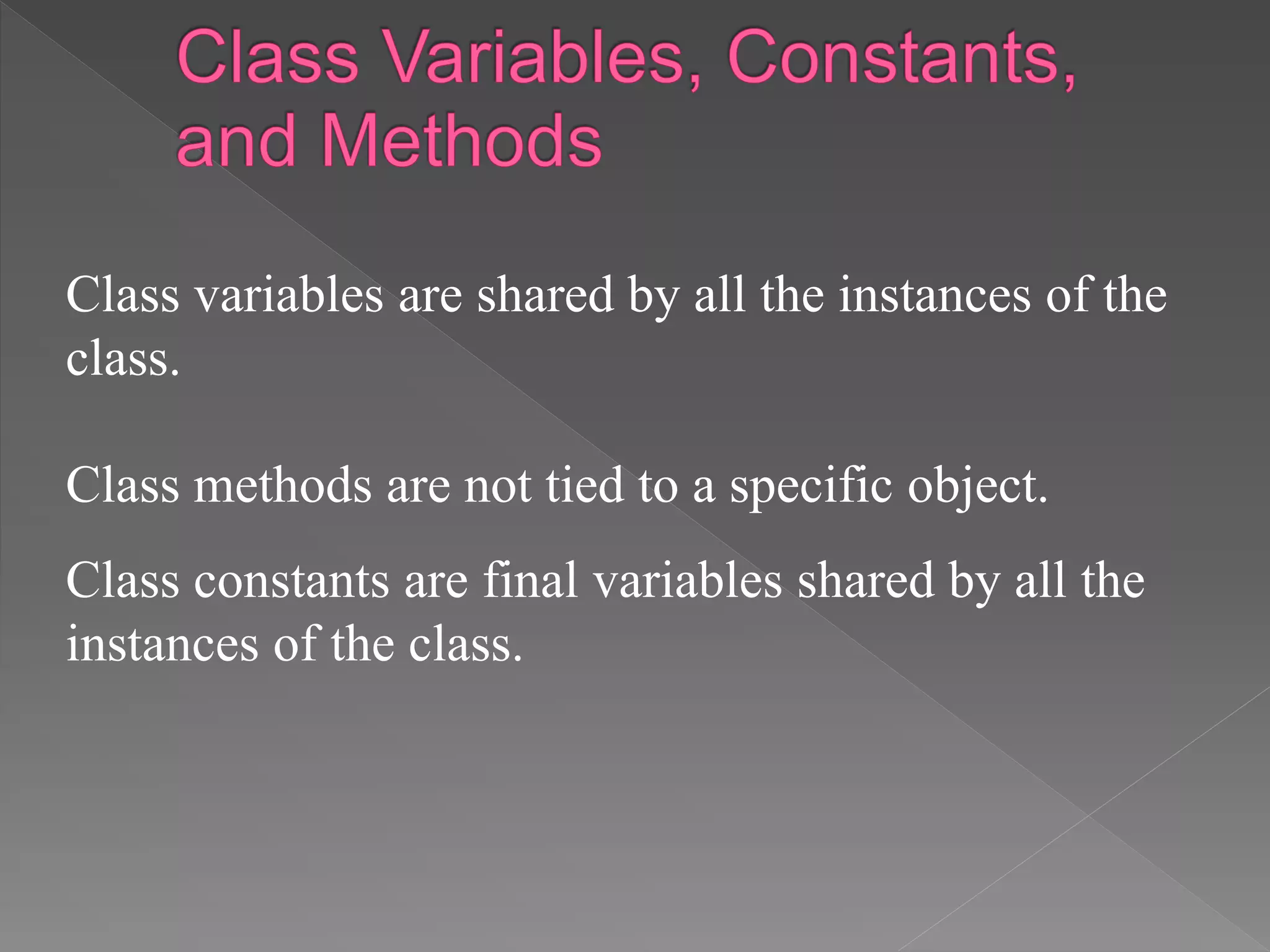 Class variables are shared by all the instances of the
class.
Class methods are not tied to a specific object.
Class constants are final variables shared by all the
instances of the class.
 