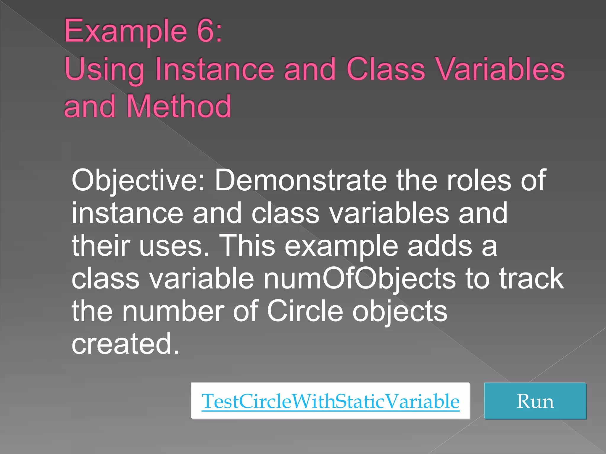 Objective: Demonstrate the roles of
instance and class variables and
their uses. This example adds a
class variable numOfObjects to track
the number of Circle objects
created.
TestCircleWithStaticVariable Run
 
