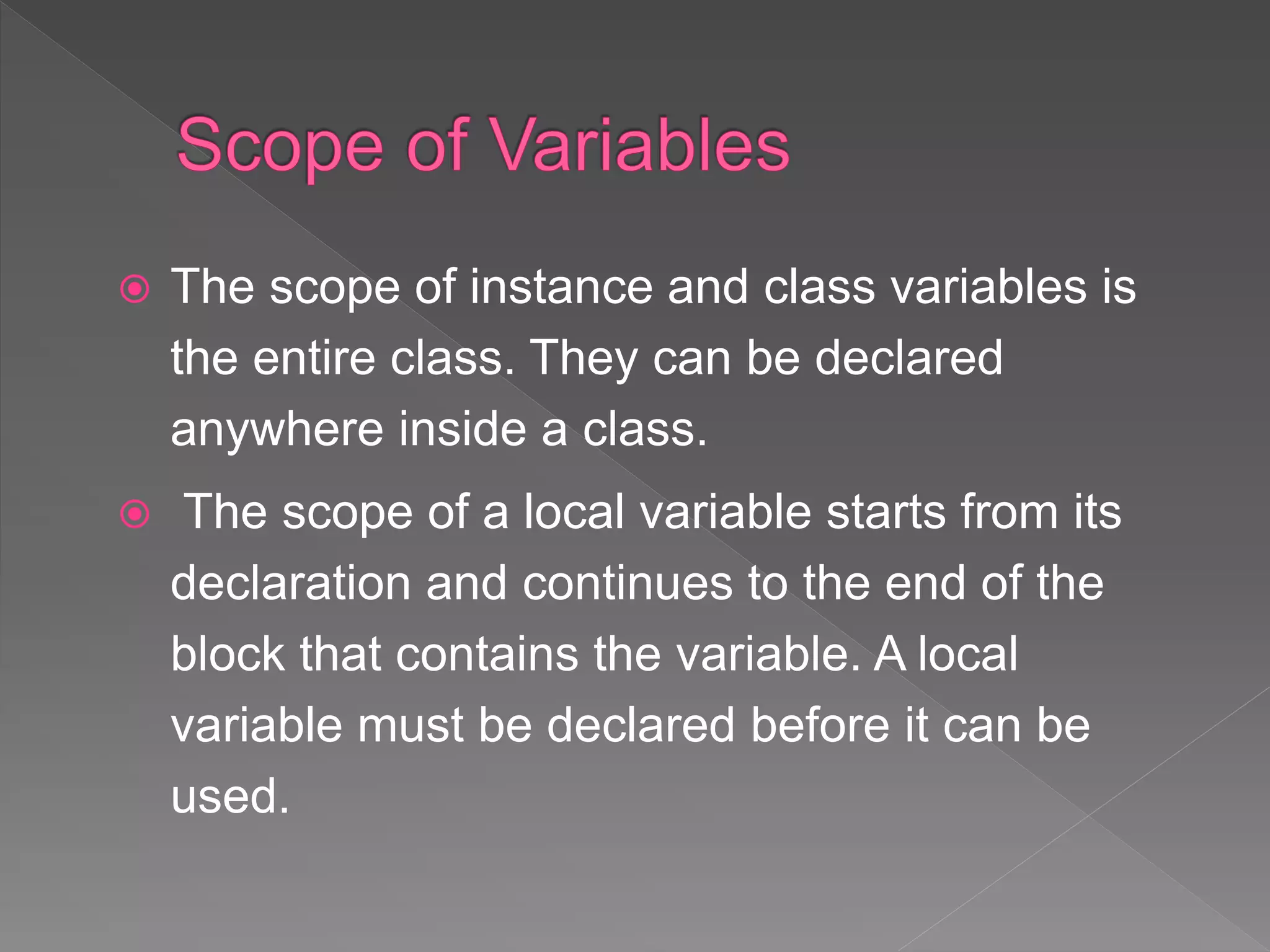 The scope of instance and class variables is
the entire class. They can be declared
anywhere inside a class.
 The scope of a local variable starts from its
declaration and continues to the end of the
block that contains the variable. A local
variable must be declared before it can be
used.
 