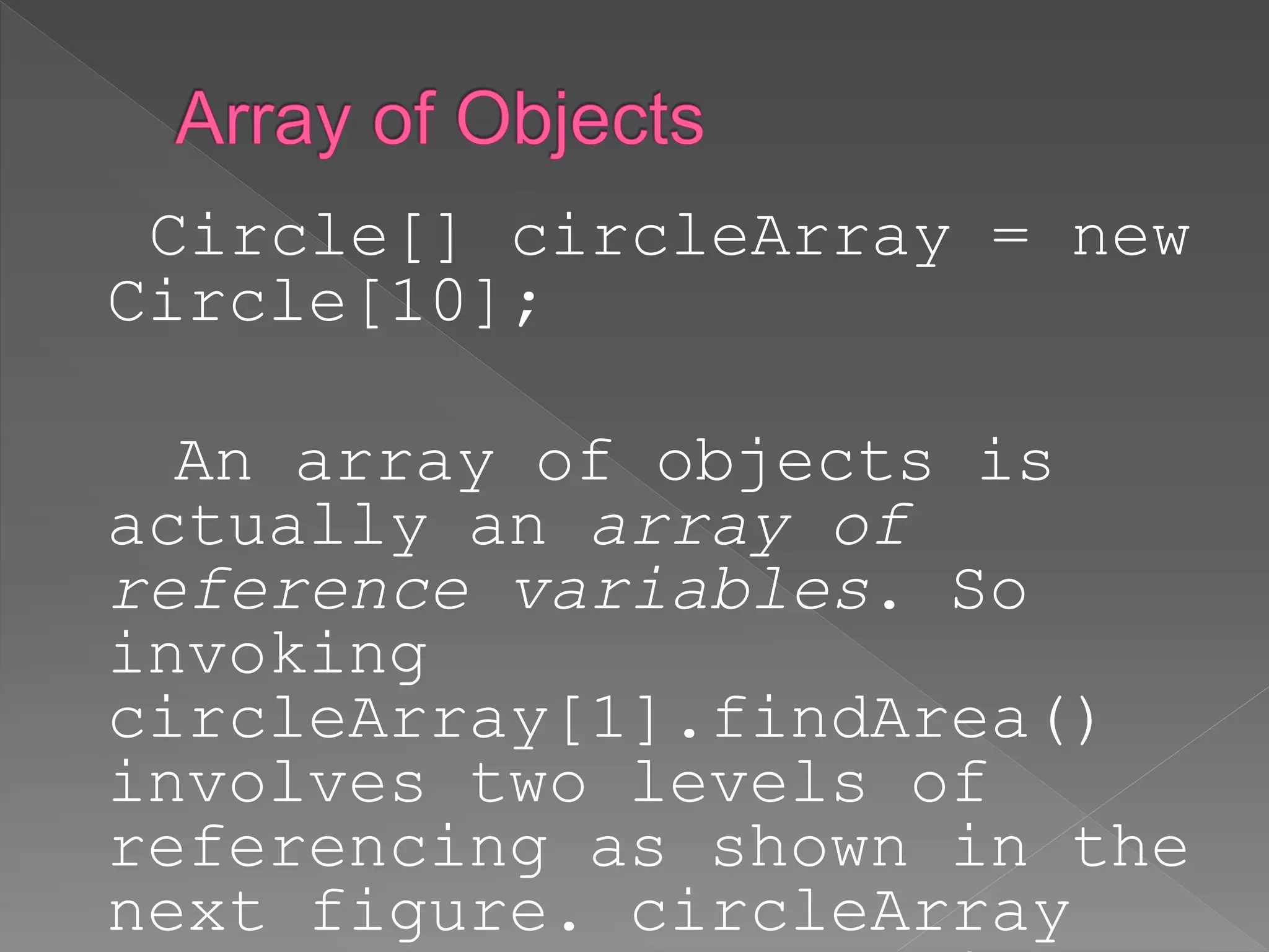 Circle[] circleArray = new
Circle[10];
An array of objects is
actually an array of
reference variables. So
invoking
circleArray[1].findArea()
involves two levels of
referencing as shown in the
next figure. circleArray
 