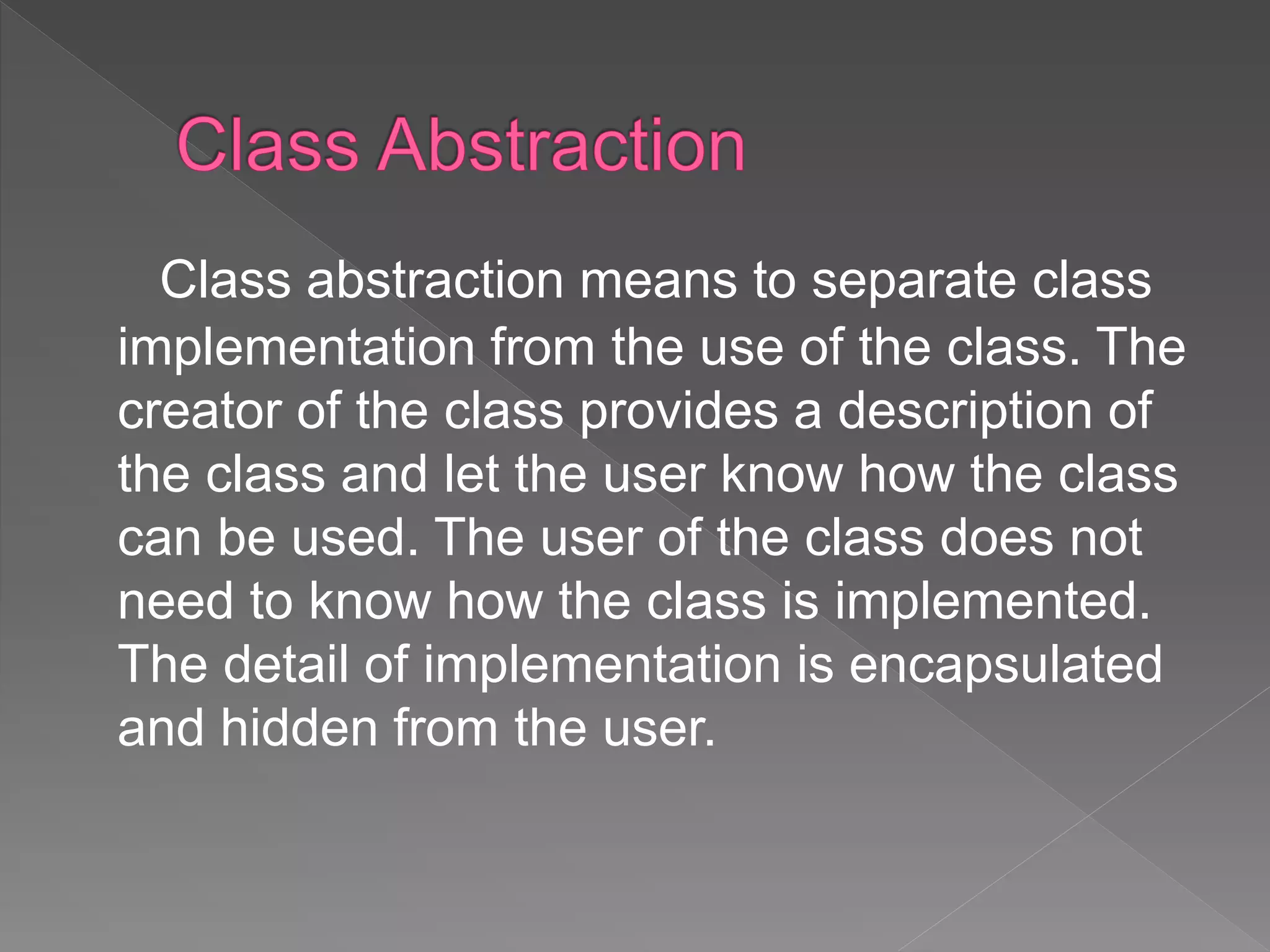 Class abstraction means to separate class
implementation from the use of the class. The
creator of the class provides a description of
the class and let the user know how the class
can be used. The user of the class does not
need to know how the class is implemented.
The detail of implementation is encapsulated
and hidden from the user.
 