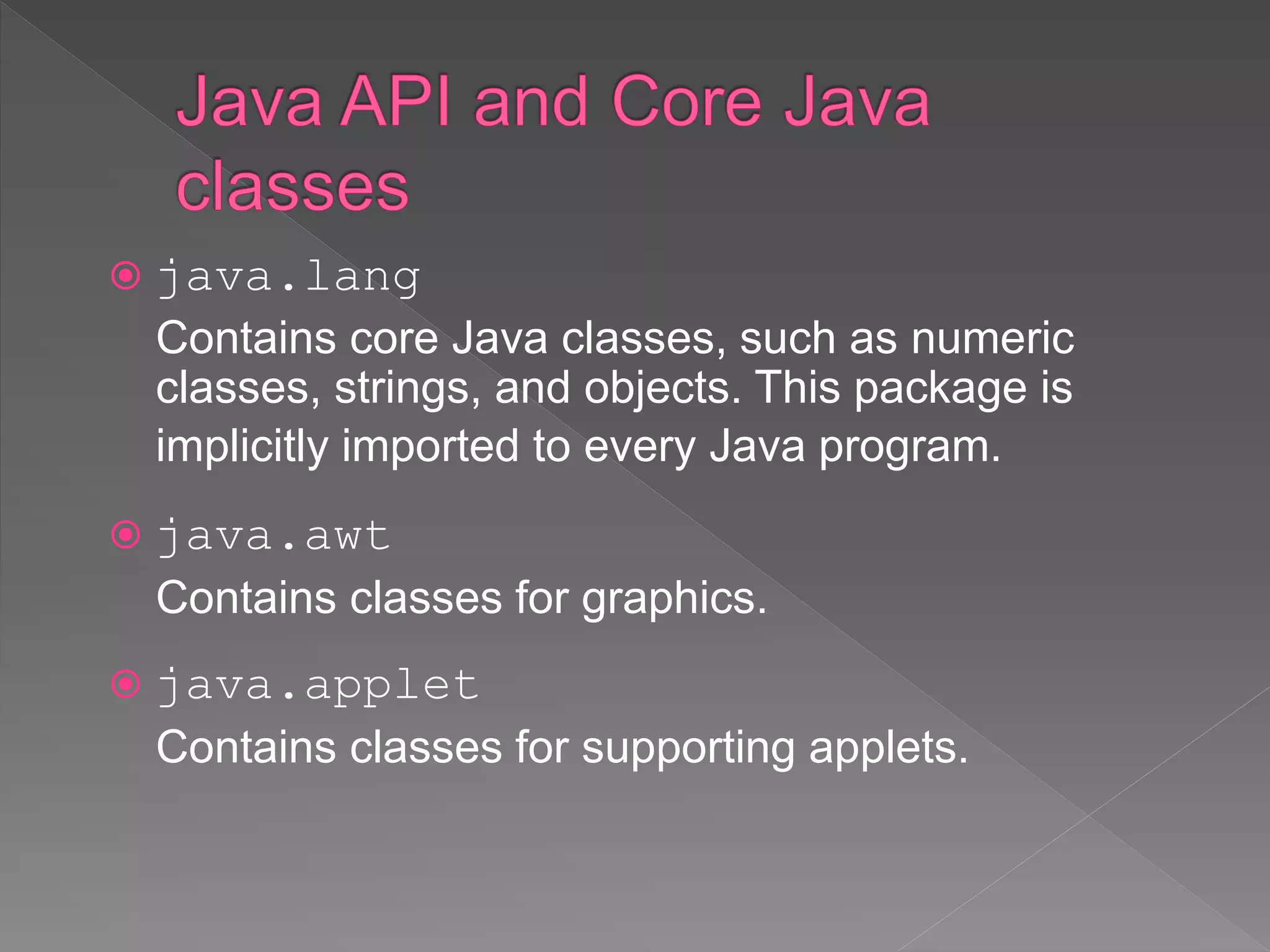  java.lang
Contains core Java classes, such as numeric
classes, strings, and objects. This package is
implicitly imported to every Java program.
 java.awt
Contains classes for graphics.
 java.applet
Contains classes for supporting applets.
 