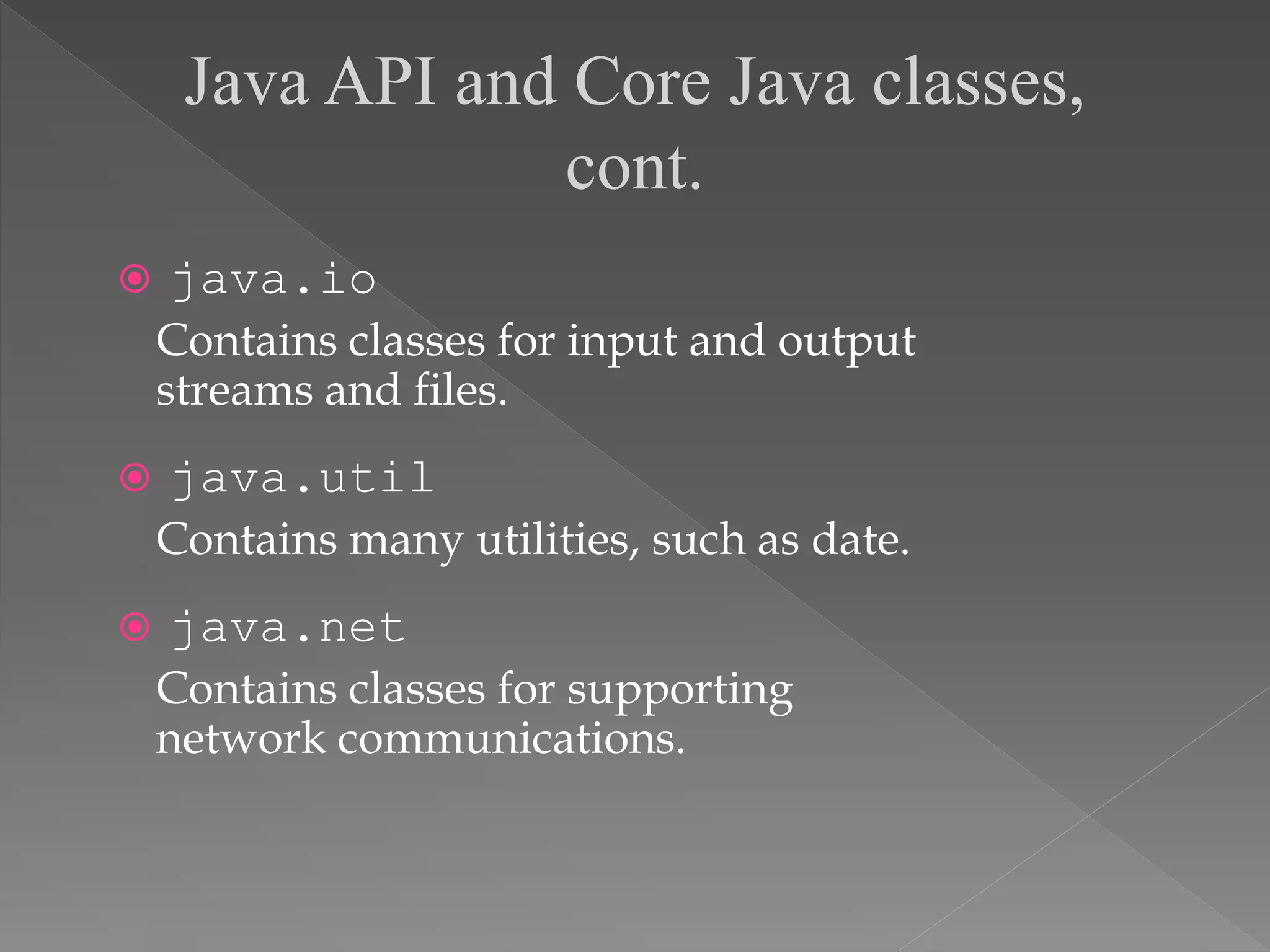  java.io
Contains classes for input and output
streams and files.
 java.util
Contains many utilities, such as date.
 java.net
Contains classes for supporting
network communications.
Java API and Core Java classes,
cont.
 