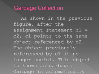 As shown in the previous
figure, after the
assignment statement c1 =
c2, c1 points to the same
object referenced by c2.
The object previously
referenced by c1 is no
longer useful. This object
is known as garbage.
Garbage is automatically
 