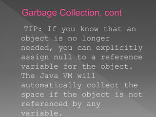TIP: If you know that an
object is no longer
needed, you can explicitly
assign null to a reference
variable for the object.
The Java VM will
automatically collect the
space if the object is not
referenced by any
variable.
 