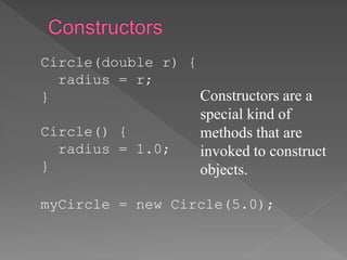 Circle(double r) {
radius = r;
}
Circle() {
radius = 1.0;
}
myCircle = new Circle(5.0);
Constructors are a
special kind of
methods that are
invoked to construct
objects.
 