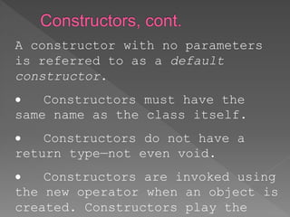 A constructor with no parameters
is referred to as a default
constructor.
 Constructors must have the
same name as the class itself.
 Constructors do not have a
return type—not even void.
 Constructors are invoked using
the new operator when an object is
created. Constructors play the
 