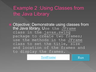  Objective: Demonstrate using classes from
the Java library. Use the JFrame
class in the javax.swing
package to create two frames;
use the methods in the JFrame
class to set the title, size
and location of the frames and
to display the frames.
TestFrame Run
 