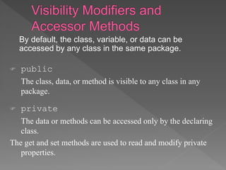 By default, the class, variable, or data can be
accessed by any class in the same package.
 public
The class, data, or method is visible to any class in any
package.
 private
The data or methods can be accessed only by the declaring
class.
The get and set methods are used to read and modify private
properties.
 