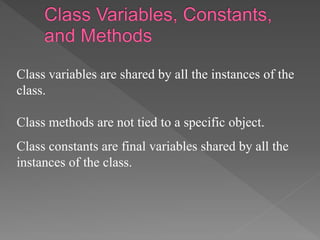 Class variables are shared by all the instances of the
class.
Class methods are not tied to a specific object.
Class constants are final variables shared by all the
instances of the class.
 