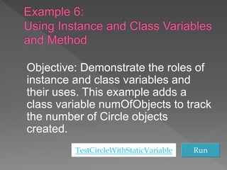 Objective: Demonstrate the roles of
instance and class variables and
their uses. This example adds a
class variable numOfObjects to track
the number of Circle objects
created.
TestCircleWithStaticVariable Run
 