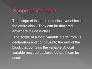  The scope of instance and class variables is
the entire class. They can be declared
anywhere inside a class.
 The scope of a local variable starts from its
declaration and continues to the end of the
block that contains the variable. A local
variable must be declared before it can be
used.
 